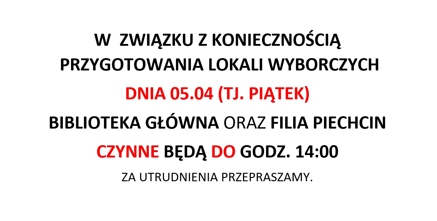 W  ZWIĄZKU Z KONIECZNOŚCIĄ
 PRZYGOTOWANIA LOKALI WYBORCZYCH
DNIA 05.04 (TJ. PIĄTEK)
BIBLIOTEKA GŁÓWNA ORAZ FILIA PIECHCIN
CZYNNE BĘDĄ DO GODZ. 14:00
ZA UTRUDNIENIA PRZEPRASZAMY.
