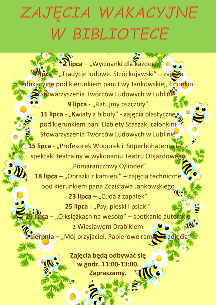ZAJĘCIA WAKACYJNE 
W BIBLIOTECE 

2 lipca – „Wycinanki dla każdego”
4 lipca – „Tradycje ludowe. Strój kujawski” – zajęcia edukacyjne pod kierunkiem pani Ewy Jankowskiej, członkini Stowarzyszenia Twórców Ludowych w Lublinie
9 lipca - „Ratujmy pszczoły”
11 lipca - „Kwiaty z bibuły” - zajęcia plastyczne
pod kierunkiem pani Elżbiety Staszak, członkini Stowarzyszenia Twórców Ludowych w Lublinie
15 lipca - „Profesorek Wodorek i  Superbohaterowie” - spektakl teatralny w wykonaniu Teatru Objazdowego „Pomarańczowy Cylinder”
18 lipca – „Obrazki z kamieni” – zajęcia techniczne
pod kierunkiem pana Zdzisława Jankowskiego
23 lipca – „Cuda z zapałek”
25 lipca - „Psy, pieski i psiaki”
29 lipca – „O książkach na wesoło” – spotkanie autorskie 
z Wiesławem Drabikiem
1 sierpnia – „Mój przyjaciel. Papierowe ramki na zdjęcia”

Zajęcia będą odbywać się
w godz. 11:00-13:00.
Zapraszamy.
