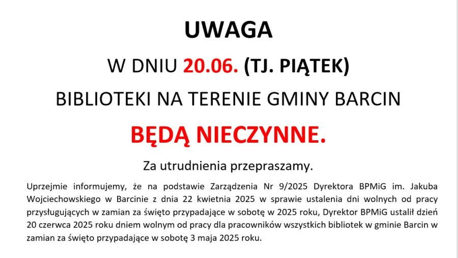 UWAGA
W DNIU 20.06. (TJ. PIĄTEK)
BIBLIOTEKI NA TERENIE GMINY BARCIN
BĘDĄ NIECZYNNE.
Za utrudnienia przepraszamy.
Uprzejmie informujemy, że na podstawie Zarządzenia Nr 9/2025 Dyrektora BPMiG im. Jakuba Wojciechowskiego w Barcinie z dnia 22 kwietnia 2025 w sprawie ustalenia dni wolnych od pracy przysługujących w zamian za święto przypadające w sobotę w 2025 roku, Dyrektor BPMiG ustalił dzień 20 czerwca 2025 roku dniem wolnym od pracy dla pracowników wszystkich bibliotek w gminie Barcin w zamian za święto przypadające w sobotę 3 maja 2025 roku.