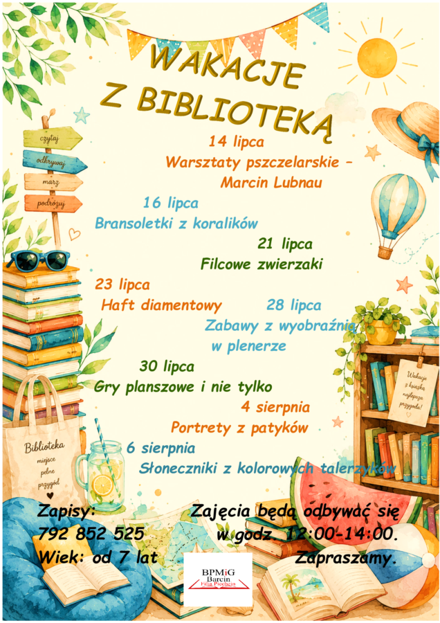 WAKACJE
Z BIBLIOTEKĄ
14 lipca Warsztaty pszczelarskie –
Marcin Lubnau
16 lipca
Bransoletki z koralików
21 lipca
Filcowe zwierzaki
23 lipca
Haft diamentowy 28 lipca
Zabawy z wyobraźnią
w plenerze
30 lipca
Gry planszowe i nie tylko
4 sierpnia
Portrety z patyków
6 sierpnia
Słoneczniki z kolorowych talerzyków
Zapisy: Zajęcia będą odbywać się
792 852 525 w godz. 12:00-14:00.
Wiek: od 7 lat Zapraszamy.