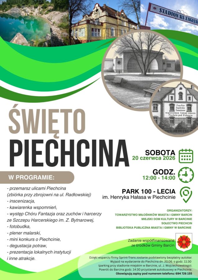 Plakat informujący o wydarzeniu pod nazwą Święto Piechcina.
Program wydarzenia obejmuje:
- przemarsz ulicami Piechcina (zbiórka przy zbrojowni na ul. Radłowskiej)
- inscenizacja,
- kawiarenka wspomnień,
- występ Chóru Fantazja oraz zuchów i harcerzy ze Szczepu Harcerskiego im. Z. Bytnarowej,
- fotobudka
- plener malarski
- mini konkurs o Piechcinie,
- degustacja potraw
- prezentacja lokalnych instytucji i inne atrakcje
Czas wydarzenia 20 czerwca 2026 r. godzina od 12 do 1, miejsce wydarzenia Park 100-lecia im. Henryka Hałasa w Piechcinie.
Informacja na dole plakatu mówi że dzięki współpracy z firmą Sprint-trans zostanie podstawiony bezpłatny autokar. Wyjazd autokaru będzie 20 czerwca o godzinie 11:30 z parkingu przy stadionie miejskim w Barcinie na ul. J.Wojciechowskiego, powrót będzieo 14:30 z przystanku autobusowego w Piechcinie. Obowiązujązapisy pod nr. tel 694-726-155